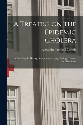 A Treatise on the Epidemic Cholera: Containing Its History, Symptoms, Autopsy, Etiology, Causes, and Treatment by Christie, Alexander Turnbull