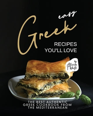 Easy Greek Recipes You'll Love: The Best Authentic Greek Cookbook from the Mediterranean by T. White, Alicia