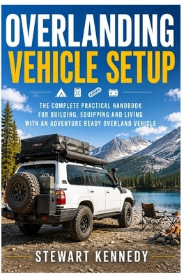 Overlanding Vehicle Setup: The Complete Practical Handbook for Building, Equipping and Living With an Adventure Ready Overland Vehicle by Kennedy, Stewart