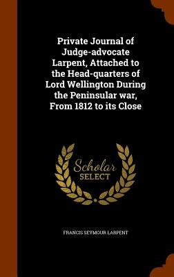 Private Journal of Judge-advocate Larpent, Attached to the Head-quarters of Lord Wellington During the Peninsular war, From 1812 to its Close by Larpent, Francis Seymour