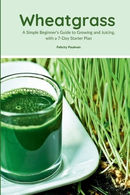 Wheatgrass: A Simple Beginner's Guide to Growing and Juicing, with a 7-Day Starter Plan by Paulman, Felicity