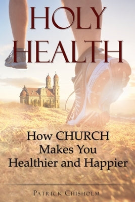 Holy Health: How Church Makes You Healthier and Happier by Chisholm, Patrick