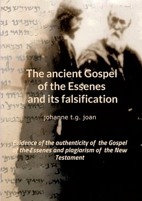 The ancient Gospel of the Essenes and its falsification: Evidence of the authenticity of the Gospel of the Essenes and plagiarism of the New Testament by T. G. Joan, Johanne