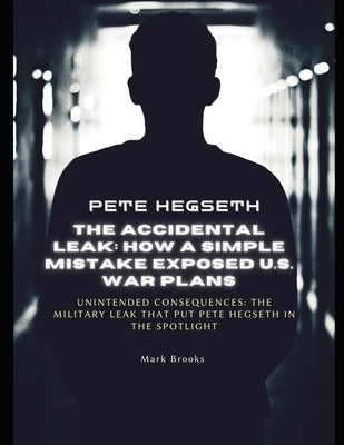Pete Hegseth: The Accidental Leak - How a Simple Mistake Exposed U.S. War Plans: Unintended Consequences: The Military Leak That Put Pete Hegseth in t by Brooks, Mark
