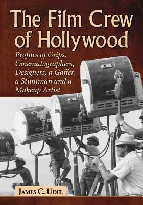 The Film Crew of Hollywood: Profiles of Grips, Cinematographers, Designers, a Gaffer, a Stuntman and a Makeup Artist by Udel, James C.
