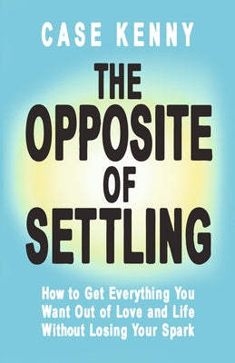 The Opposite of Settling: How to Get Everything You Want Out of Love and Life Without Losing Your Spark by Kenny, Case