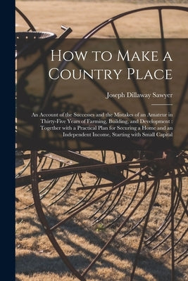 How to Make a Country Place: an Account of the Successes and the Mistakes of an Amateur in Thirty-five Years of Farming, Building, and Development: by Sawyer, Joseph Dillaway B. 1849