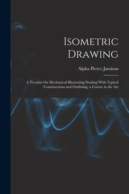 Isometric Drawing: A Treatise On Mechanical Illustrating Dealing With Typical Constructions and Outlining; a Course in the Art by Jamison, Alpha Pierce