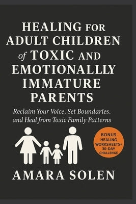 HEALING FOR ADULT CHILDREN of TOXIC AND EMOTIONALLY IMMATURE PARENTS: Reclaim Your Voice, Set Boundaries, and Heal from Toxic Family Patterns by Solen, Amara