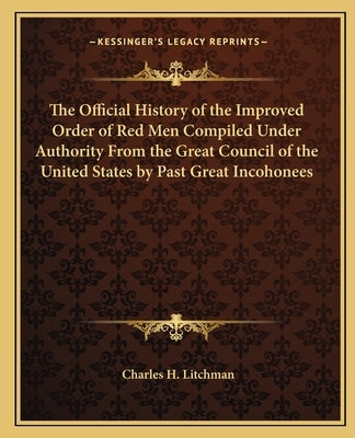 The Official History of the Improved Order of Red Men Compiled Under Authority From the Great Council of the United States by Past Great Incohonees by Litchman, Charles H.