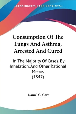Consumption Of The Lungs And Asthma, Arrested And Cured: In The Majority Of Cases, By Inhalation, And Other Rational Means (1847) by Carr, Daniel C.