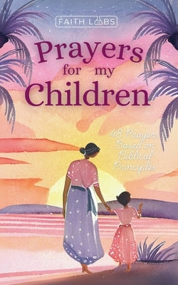 Prayers for My Children: 48 Prayers Based on Biblical Principles by Faithlabs