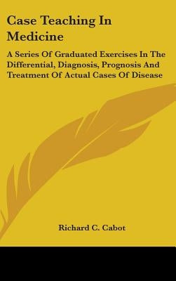 Case Teaching In Medicine: A Series Of Graduated Exercises In The Differential, Diagnosis, Prognosis And Treatment Of Actual Cases Of Disease by Cabot, Richard C.
