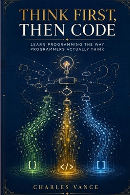 Think First, Then Code: Learn Programming The Way Programmers Actually Think by Vance, Charles