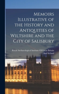 Memoirs Illustrative of the History and Antiquities of Wiltshire and the City of Salisbury by Royal Archaeological Institute of Great