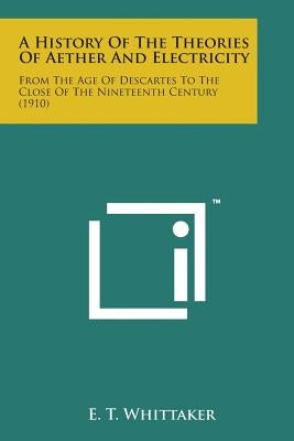 A History of the Theories of Aether and Electricity: From the Age of Descartes to the Close of the Nineteenth Century (1910) by Whittaker, E. T.
