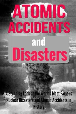 Atomic Accidents And Disasters: A Stunning Look At The Worlds Most Famous Nuclear Disasters And Atomic Accidents In History by Dovenhire, Teena