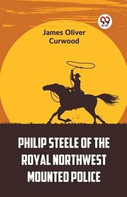 Philip Steele Of The Royal Northwest Mounted Police by Oliver Curwood, James