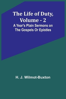 The Life of Duty, volume . 2: A year's plain sermons on the Gospels or Epistles by J. Wilmot-Buxton, H.
