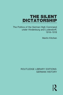 The Silent Dictatorship: The Politics of the German High Command under Hindenburg and Ludendorff, 1916-1918 by Kitchen, Martin