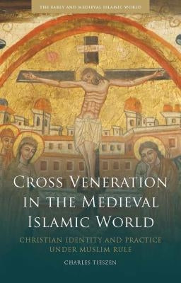 Cross Veneration in the Medieval Islamic World: Christian Identity and Practice Under Muslim Rule by Tieszen, Charles