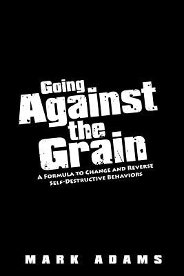 Going Against the Grain: A Formula to Change and Reverse Self-Destructive Behaviors by Adams, Mark