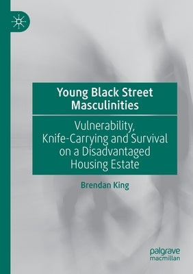 Young Black Street Masculinities: Vulnerability, Knife-Carrying and Survival on a Disadvantaged Housing Estate by King, Brendan