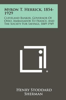 Myron T. Herrick, 1854-1929: Cleveland Banker, Governor of Ohio, Ambassador to France, and the Society for Savings, 1849-1949 by Sherman, Henry Stoddard