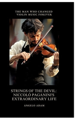 Strings of the Devil: Niccolò Paganini's Extraordinary Life: The Man Who Changed Violin Music Forever by Adam, Angelo