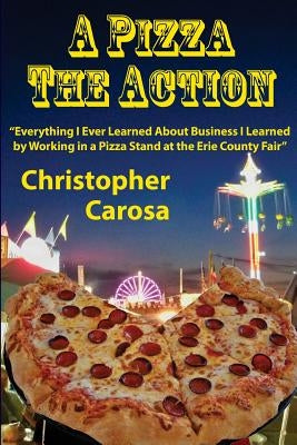 A Pizza The Action: Everything I Ever Learned About Business I Learned by Working in a Pizza Stand at the Erie County Fair by Carosa, Christopher