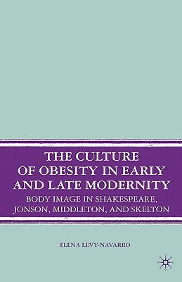 The Culture of Obesity in Early and Late Modernity: Body Image in Shakespeare, Jonson, Middleton, and Skelton by Levy-Navarro, E.