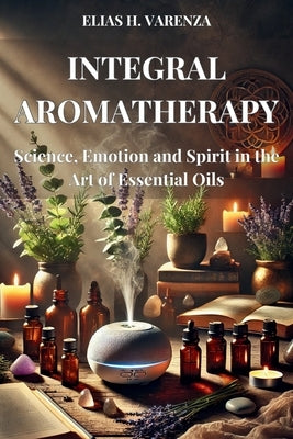 INTEGRAL AROMATHERAPY. Science, Emotion and Spirit in the Art of Essential Oils: Guía práctica para el bienestar físico, emocional y espiritual median by H. Varenza, Elias H. Varenza
