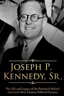 Joseph P. Kennedy, Sr.: The Life and Legacy of the Patriarch Behind America's Most Famous Political Dynasty by Charles River