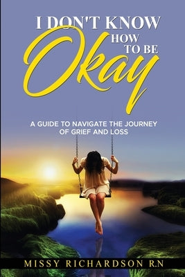 I Don't Know How to Be Okay: A Guide to Navigate the Journey of Grief and Loss by Richardson, Missy