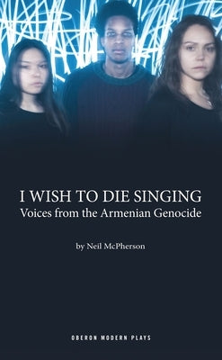 I Wish to Die Singing: Voices from the Armenian Genocide by McPherson, Neil