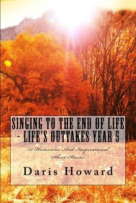 Singing To The End Of Life: Life's Outtakes - Year 5 by Howard, Daris W.