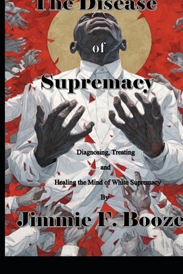 The Disease of Supremacy: Diagnosing, Treating, and Healing the Mine of White Supremacy by Booze, Jimmie F.