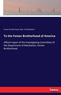 To the Fenian Brotherhood of America: official report of the Investigating Committee of the Department of Manhattan, Fenian Brotherhood by Brotherhood, Fenian