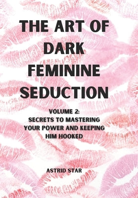 The Art of Dark Feminine Seduction Volume 2: Secrets To Mastering Your Power And Keeping Him Hooked by Star, Astrid