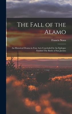 The Fall of the Alamo: An Historical Drama in Four Acts Concluded by An Epilogue Entitled The Battle of San Jacinto by Nona, Francis