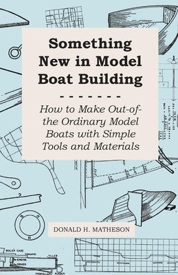 Something New in Model Boat Building - How to Make Out-of-the Ordinary Model Boats with Simple Tools and Materials by Matheson, Donald H.