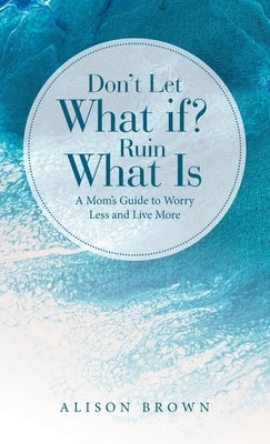 Don't Let What If? Ruin What Is: A Mom's Guide to Worry Less and Live More by Brown, Alison