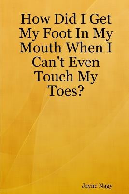 How Did I Get My Foot In My Mouth When I Can't Even Touch My Toes? by Nagy, Jayne