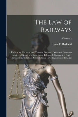 The Law of Railways: Embracing Corporations, Eminent Domain, Contracts, Common Carriers of Goods and Passengers, Telegraph Companies, Equit by Redfield, Isaac F. (Isaac Fletcher)