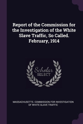Report of the Commission for the Investigation of the White Slave Traffic, So Called. February, 1914 by Massachusetts Commission for Investigat