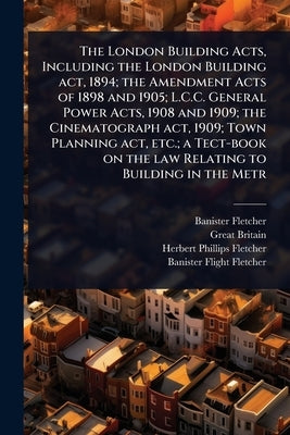 The London Building Acts, Including the London Building act, 1894; the Amendment Acts of 1898 and 1905; L.C.C. General Power Acts, 1908 and 1909; the by Fletcher, Banister