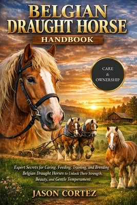 Belgian Draught Horse Handbook: Expert Secrets for Caring, Feeding, Training, and Breeding Belgian Draught Horses to Unlock Their Strength, Beauty, an by Cortez, Jason