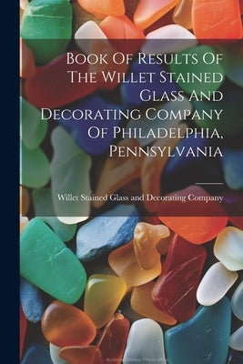 Book Of Results Of The Willet Stained Glass And Decorating Company Of Philadelphia, Pennsylvania by Willet Stained Glass and Decorating C