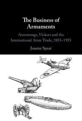 The Business of Armaments: Armstrongs, Vickers and the International Arms Trade, 1855-1955 by Spear, Joanna
