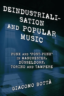 Deindustrialisation and Popular Music: Punk and 'Post-Punk' in Manchester, Düsseldorf, Torino and Tampere by Bottà, Giacomo